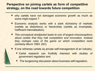 Perspective on joining cartels as form of competitive
strategy, on the road towards future competition
 why cartels have not damaged economic growth as much as
some might expect ?
 Economic analysis works with a stark dichotomy of markets
(cartels as distortions) or hierarchies (cartels as incomplete,
inefficient internalization).
 This conceptual straitjacket leads to one of largest misconceptions
about cartels that they halt competition and innovation. Instead
they reshape rules of the game on which competition rests
(similarly Wurm 1993: 291).
 If one reframes cartels as private self-management of an industry,
 Cartel research can fruitfully intersect with studies of
government regulation and
 The burgeoning discussion about business self-regulation.
 