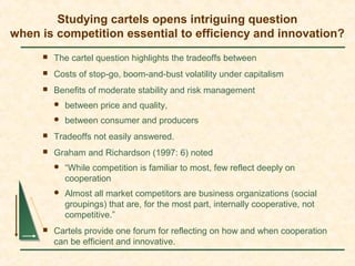 Studying cartels opens intriguing question
when is competition essential to efficiency and innovation?
 The cartel question highlights the tradeoffs between
 Costs of stop-go, boom-and-bust volatility under capitalism
 Benefits of moderate stability and risk management
 between price and quality,
 between consumer and producers
 Tradeoffs not easily answered.
 Graham and Richardson (1997: 6) noted
 “While competition is familiar to most, few reflect deeply on
cooperation
 Almost all market competitors are business organizations (social
groupings) that are, for the most part, internally cooperative, not
competitive.”
 Cartels provide one forum for reflecting on how and when cooperation
can be efficient and innovative.
 