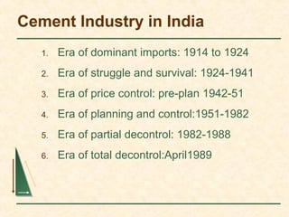 Cement Industry in India
1. Era of dominant imports: 1914 to 1924
2. Era of struggle and survival: 1924-1941
3. Era of price control: pre-plan 1942-51
4. Era of planning and control:1951-1982
5. Era of partial decontrol: 1982-1988
6. Era of total decontrol:April1989
 