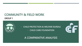 COMMUNITY & FIELD WORK
GROUP 1
• CHILD PROTECTION & WELFARE BUREAU
• CHILD CARE FOUNDATION
A COMPARATIVE ANALYSIS
 