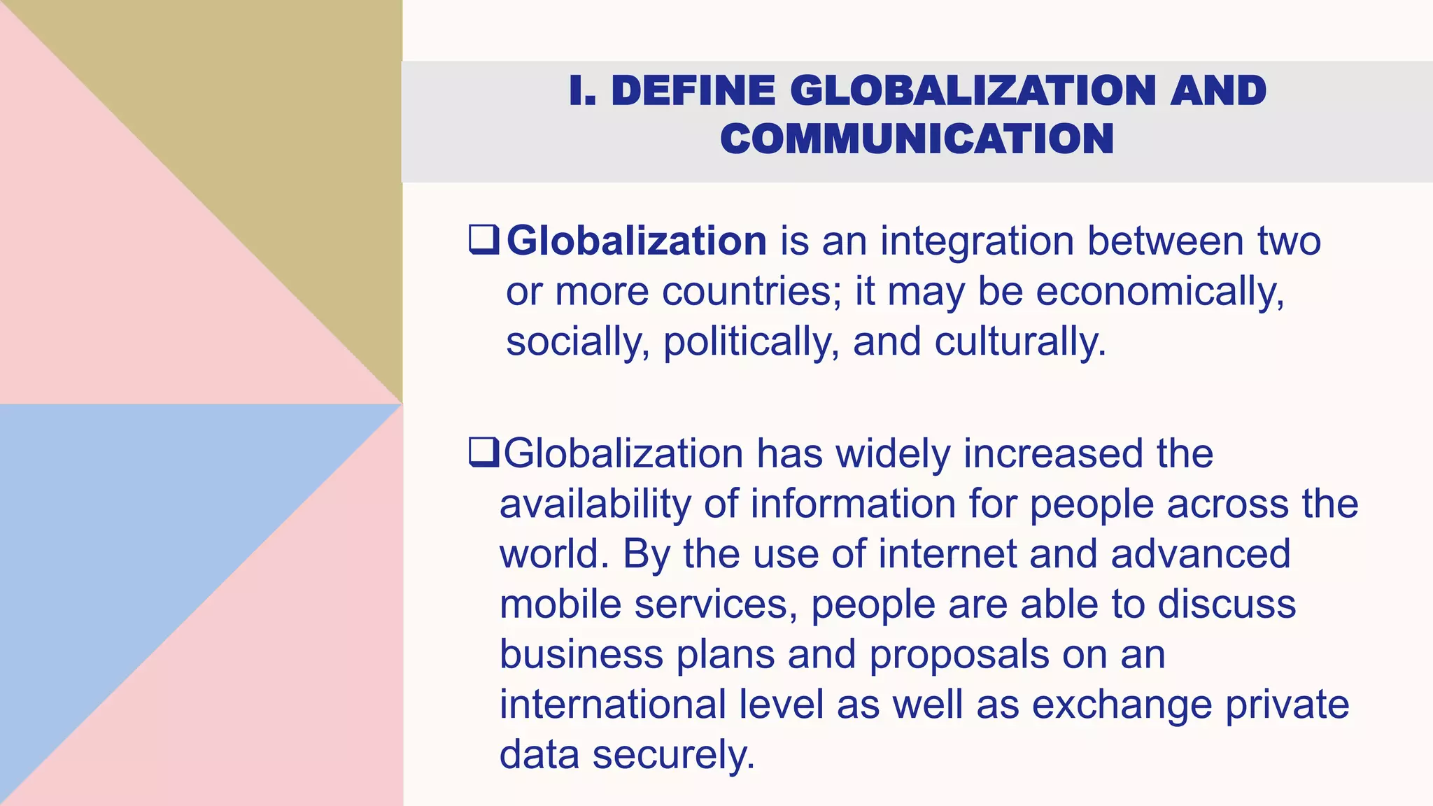 I. DEFINE GLOBALIZATION AND
COMMUNICATION
Globalization is an integration between two
or more countries; it may be economically,
socially, politically, and culturally.
Globalization has widely increased the
availability of information for people across the
world. By the use of internet and advanced
mobile services, people are able to discuss
business plans and proposals on an
international level as well as exchange private
data securely.
 