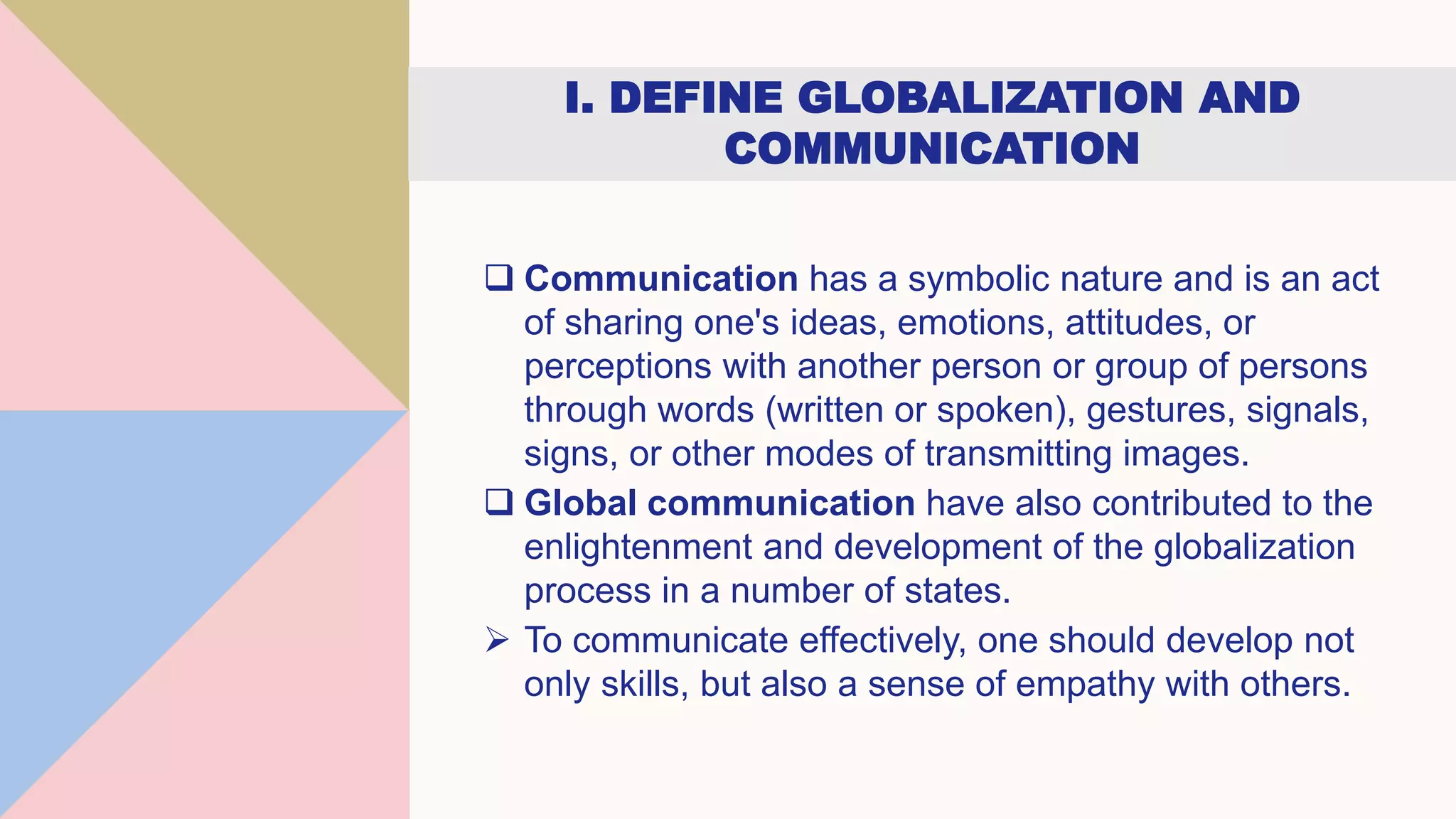 I. DEFINE GLOBALIZATION AND
COMMUNICATION
 Communication has a symbolic nature and is an act
of sharing one's ideas, emotions, attitudes, or
perceptions with another person or group of persons
through words (written or spoken), gestures, signals,
signs, or other modes of transmitting images.
 Global communication have also contributed to the
enlightenment and development of the globalization
process in a number of states.
 To communicate effectively, one should develop not
only skills, but also a sense of empathy with others.
 