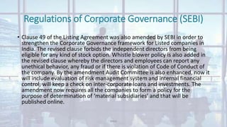 Regulations of Corporate Governance (SEBI)
• Clause 49 of the Listing Agreement was also amended by SEBI in order to
strengthen the Corporate Governance framework for Listed companies in
India. The revised clause forbids the independent directors from being
eligible for any kind of stock option. Whistle blower policy is also added in
the revised clause whereby the directors and employees can report any
unethical behavior, any fraud or if there is violation of Code of Conduct of
the company. By the amendment Audit Committee is also enhanced, now it
will include evaluation of risk management system and internal financial
control, will keep a check on inter-corporate loans and investments. The
amendment now requires all the companies to form a policy for the
purpose of determination of ‘material subsidiaries’ and that will be
published online.
Nikita
 