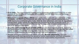 Corporate Governance in India
• CG in India - The organizational framework for corporate governance initiatives in India
consists of the Ministry of Corporate Affairs (MCA) and the Securities and Exchange
Board of India (SEBI).
• Ministry of Corporate Affairs (MCA) is primarily concerned with administration of the
Companies Act 2013, the Companies Act 1956, the Limited Liability Partnership Act,
2008, Insolvency and Bankruptcy Code, 2016 & other allied Acts and rules & regulations
framed there-under mainly for regulating the functioning of the corporate sector in
accordance with law. It is responsible mainly for regulation of Indian enterprises in
Industrial and Services sector.
• Securities and Exchange Board of India (SEBI) is a statutory regulatory body, owned by
the Government of India, which is entrusted with the responsibility to regulate the Indian
capital markets. It monitors and regulates the securities market and protects the
interests of the investors by enforcing certain rules and regulations.
• Minister of Finance and Corporate Affairs of India, Nirmala Sitharaman, has said
legitimate profit earning cannot be devoid of social responsibility, and that companies
cannot get away without meeting corporate social responsibility requirements.
Meghna
 