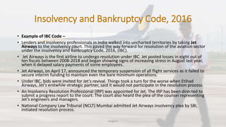 Insolvency and Bankruptcy Code, 2016
• Example of IBC Code –
• Lenders and insolvency professionals in India walked into uncharted territories by taking Jet
Airways to the insolvency court. This paved the way forward for resolution of the aviation sector
under the Insolvency and Bankruptcy Code, 2016, (IBC).
• Jet Airways is the first airline to undergo resolution under IBC. Jet posted losses in eight out of
ten fiscals between 2008-2018 and began showing signs of increasing stress in August last year,
when it delayed salary payments of some employees.
• Jet Airways, on April 17, announced the temporary suspension of all flight services as it failed to
secure interim funding to maintain even the bare minimum operations.
• Under IBC, bids were invited for Jet’s revival. Things took a turn for the worse when Etihad
Airways, Jet’s erstwhile strategic partner, said it would not participate in the resolution process.
• An Insolvency Resolution Professional (IRP) was appointed for Jet. The IRP has been directed to
submit a progress report to the court. The court also heard the plea of the counsel representing
Jet’s engineers and managers.
• National Company Law Tribunal (NCLT) Mumbai admitted Jet Airways insolvency plea by SBI,
initiated resolution process.
Meghna
 