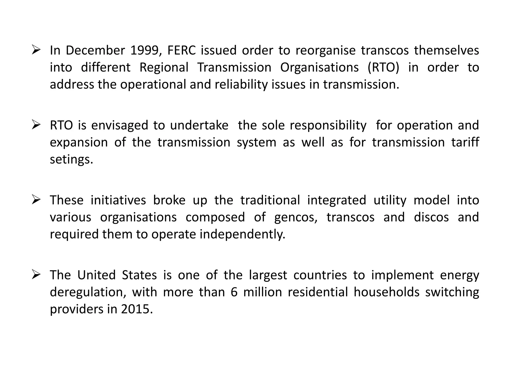  In December 1999, FERC issued order to reorganise transcos themselves
into different Regional Transmission Organisations (RTO) in order to
address the operational and reliability issues in transmission.
 RTO is envisaged to undertake the sole responsibility for operation and
expansion of the transmission system as well as for transmission tariff
setings.
 These initiatives broke up the traditional integrated utility model into
various organisations composed of gencos, transcos and discos and
required them to operate independently.
 The United States is one of the largest countries to implement energy
deregulation, with more than 6 million residential households switching
providers in 2015.
 