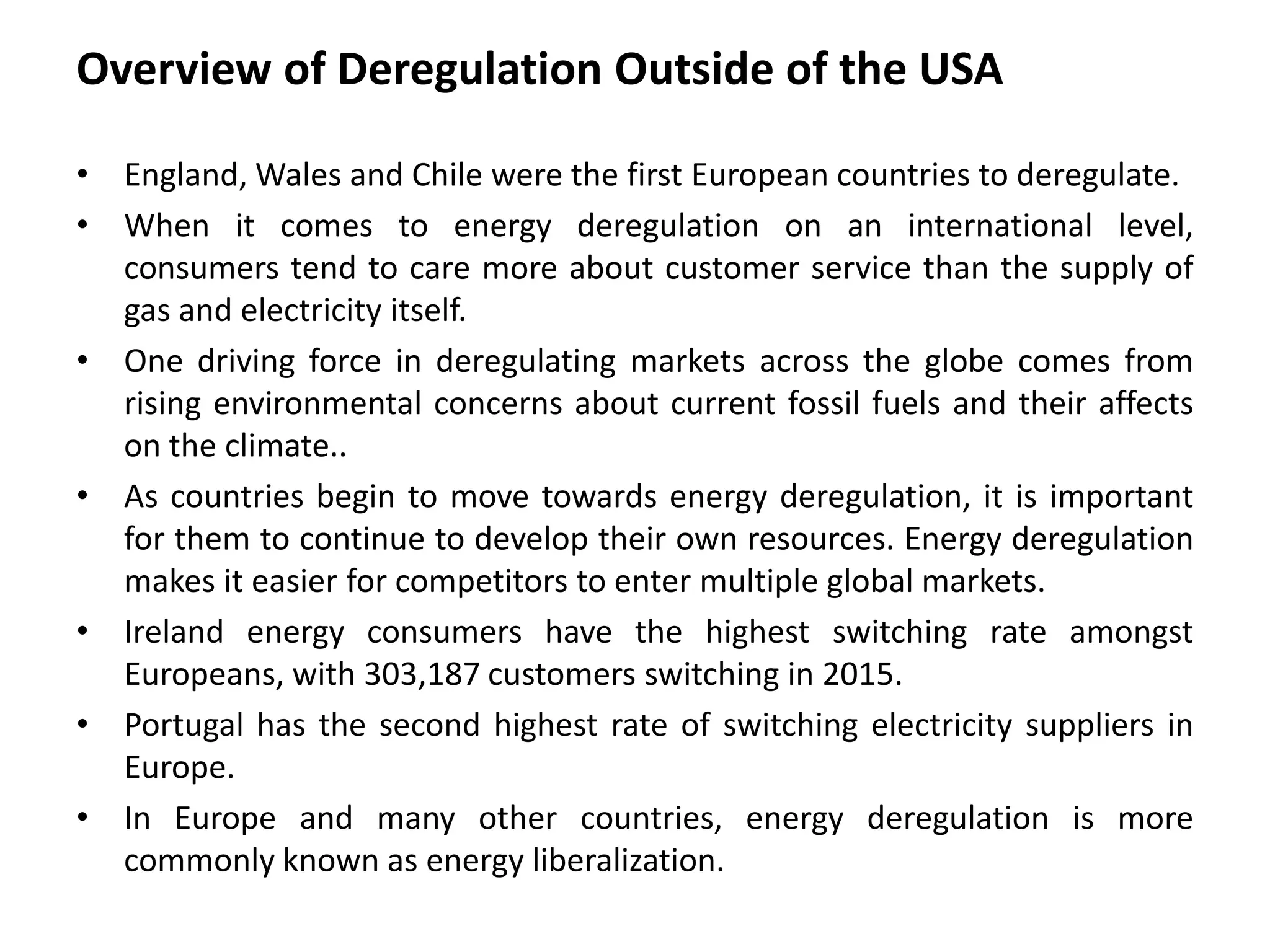 Overview of Deregulation Outside of the USA
• England, Wales and Chile were the first European countries to deregulate.
• When it comes to energy deregulation on an international level,
consumers tend to care more about customer service than the supply of
gas and electricity itself.
• One driving force in deregulating markets across the globe comes from
rising environmental concerns about current fossil fuels and their affects
on the climate..
• As countries begin to move towards energy deregulation, it is important
for them to continue to develop their own resources. Energy deregulation
makes it easier for competitors to enter multiple global markets.
• Ireland energy consumers have the highest switching rate amongst
Europeans, with 303,187 customers switching in 2015.
• Portugal has the second highest rate of switching electricity suppliers in
Europe.
• In Europe and many other countries, energy deregulation is more
commonly known as energy liberalization.
 