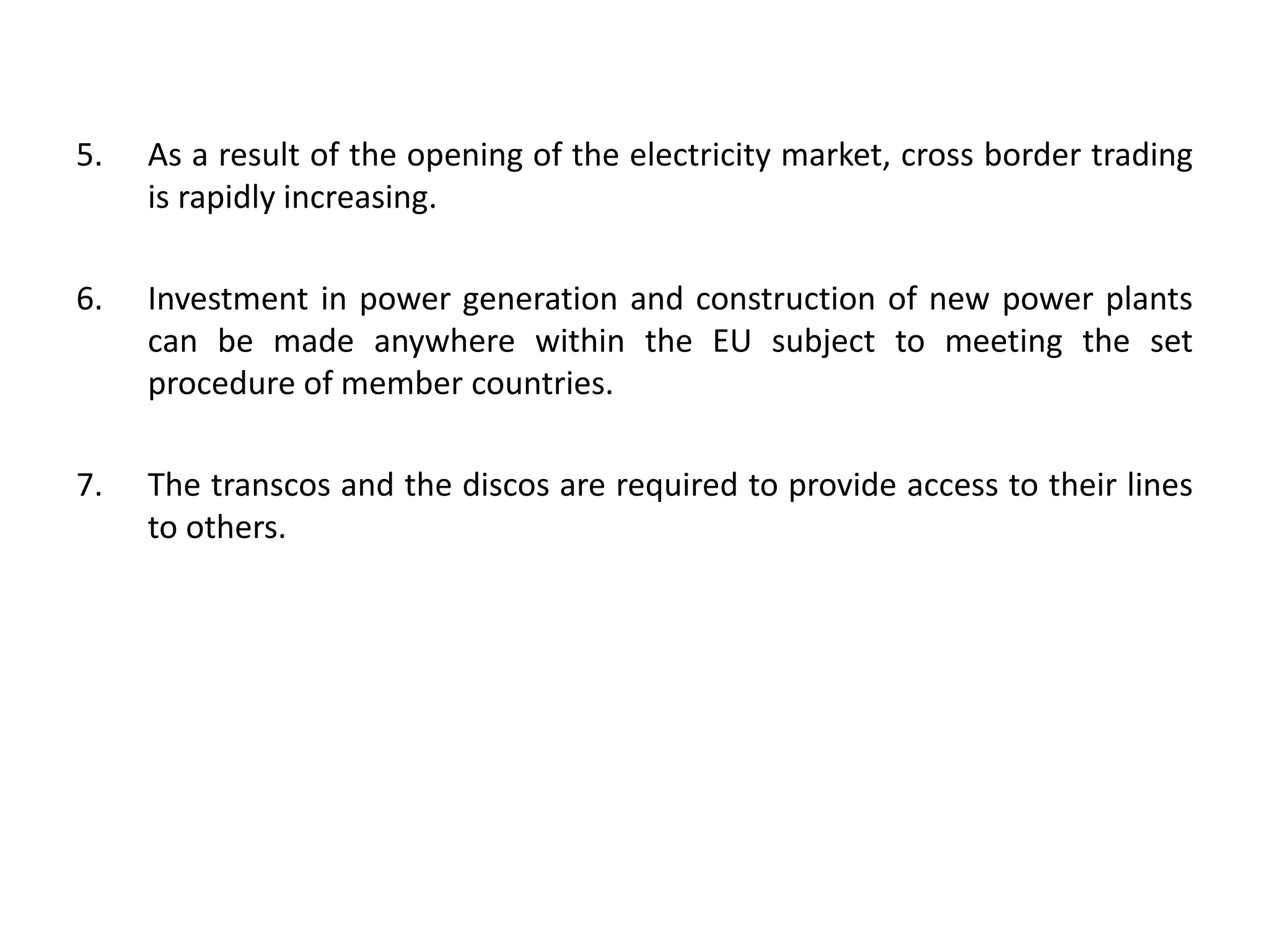 5. As a result of the opening of the electricity market, cross border trading
is rapidly increasing.
6. Investment in power generation and construction of new power plants
can be made anywhere within the EU subject to meeting the set
procedure of member countries.
7. The transcos and the discos are required to provide access to their lines
to others.
 