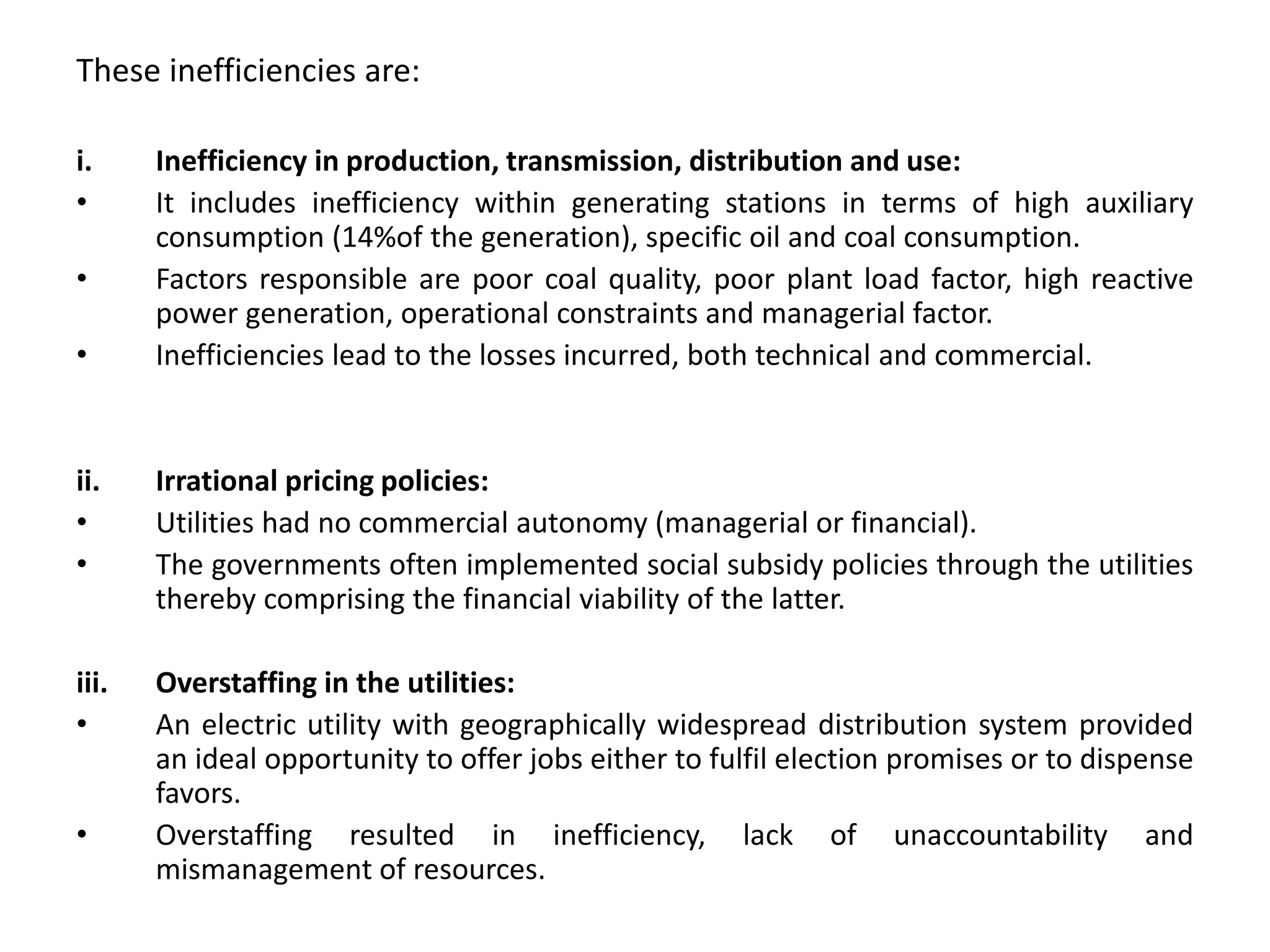 These inefficiencies are:
i. Inefficiency in production, transmission, distribution and use:
• It includes inefficiency within generating stations in terms of high auxiliary
consumption (14%of the generation), specific oil and coal consumption.
• Factors responsible are poor coal quality, poor plant load factor, high reactive
power generation, operational constraints and managerial factor.
• Inefficiencies lead to the losses incurred, both technical and commercial.
ii. Irrational pricing policies:
• Utilities had no commercial autonomy (managerial or financial).
• The governments often implemented social subsidy policies through the utilities
thereby comprising the financial viability of the latter.
iii. Overstaffing in the utilities:
• An electric utility with geographically widespread distribution system provided
an ideal opportunity to offer jobs either to fulfil election promises or to dispense
favors.
• Overstaffing resulted in inefficiency, lack of unaccountability and
mismanagement of resources.
 