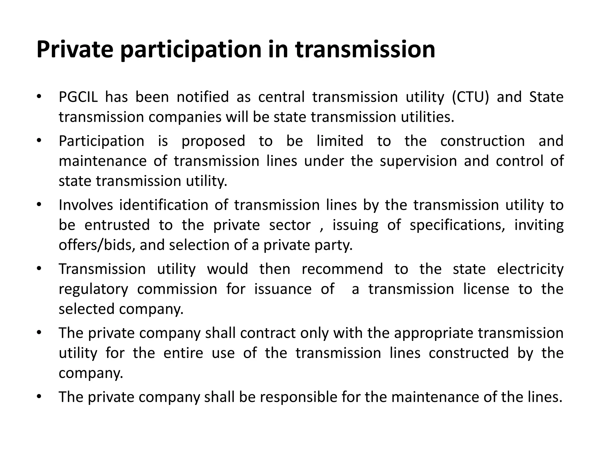 Private participation in transmission
• PGCIL has been notified as central transmission utility (CTU) and State
transmission companies will be state transmission utilities.
• Participation is proposed to be limited to the construction and
maintenance of transmission lines under the supervision and control of
state transmission utility.
• Involves identification of transmission lines by the transmission utility to
be entrusted to the private sector , issuing of specifications, inviting
offers/bids, and selection of a private party.
• Transmission utility would then recommend to the state electricity
regulatory commission for issuance of a transmission license to the
selected company.
• The private company shall contract only with the appropriate transmission
utility for the entire use of the transmission lines constructed by the
company.
• The private company shall be responsible for the maintenance of the lines.
 