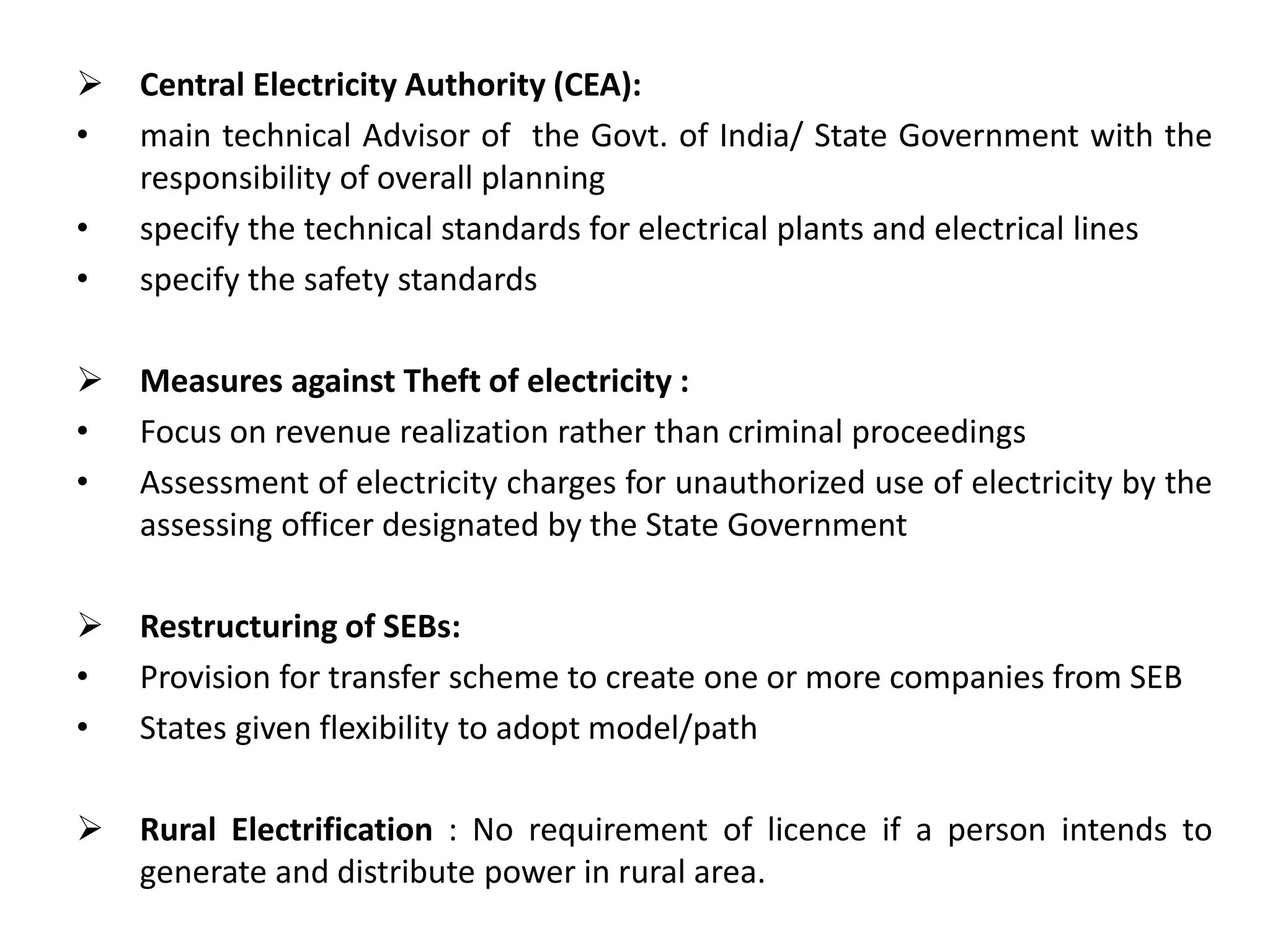  Central Electricity Authority (CEA):
• main technical Advisor of the Govt. of India/ State Government with the
responsibility of overall planning
• specify the technical standards for electrical plants and electrical lines
• specify the safety standards
 Measures against Theft of electricity :
• Focus on revenue realization rather than criminal proceedings
• Assessment of electricity charges for unauthorized use of electricity by the
assessing officer designated by the State Government
 Restructuring of SEBs:
• Provision for transfer scheme to create one or more companies from SEB
• States given flexibility to adopt model/path
 Rural Electrification : No requirement of licence if a person intends to
generate and distribute power in rural area.
 