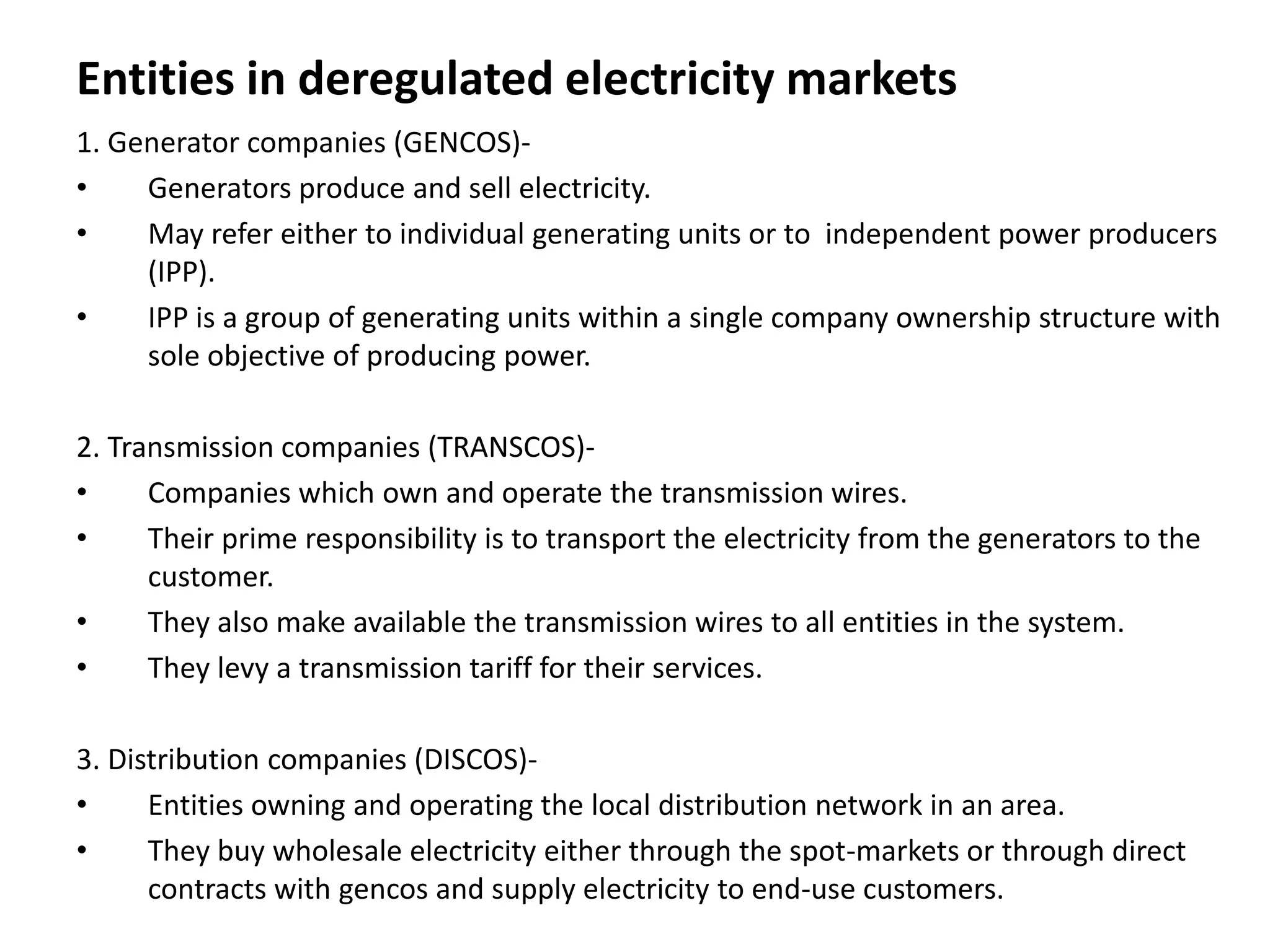 Entities in deregulated electricity markets
1. Generator companies (GENCOS)-
• Generators produce and sell electricity.
• May refer either to individual generating units or to independent power producers
(IPP).
• IPP is a group of generating units within a single company ownership structure with
sole objective of producing power.
2. Transmission companies (TRANSCOS)-
• Companies which own and operate the transmission wires.
• Their prime responsibility is to transport the electricity from the generators to the
customer.
• They also make available the transmission wires to all entities in the system.
• They levy a transmission tariff for their services.
3. Distribution companies (DISCOS)-
• Entities owning and operating the local distribution network in an area.
• They buy wholesale electricity either through the spot-markets or through direct
contracts with gencos and supply electricity to end-use customers.
 