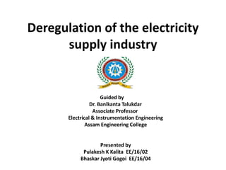 Deregulation of the electricity
supply industry
Guided by
Dr. Banikanta Talukdar
Associate Professor
Electrical & Instrumentation Engineering
Assam Engineering College
Presented by
Pulakesh K Kalita EE/16/02
Bhaskar Jyoti Gogoi EE/16/04
 