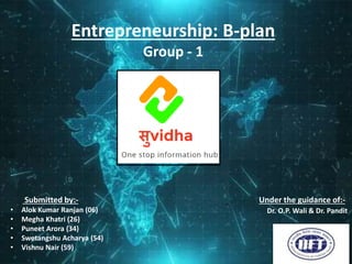 Entrepreneurship: B-plan
Group - 1
Submitted by:-
• Alok Kumar Ranjan (06)
• Megha Khatri (26)
• Puneet Arora (34)
• Swetangshu Acharya (54)
• Vishnu Nair (59)
Under the guidance of:-
Dr. O.P. Wali & Dr. Pandit
 