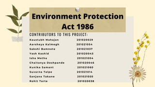 Environment Protection
Act 1986
K a u s t u b h M a h a j a n 2 0 1 0 2 0 0 2 9
A a r s h e y a K a l m e g h 2 0 1 0 2 1 0 5 4
S a k s h i B a m n o t e 2 0 1 0 2 1 0 3 7
Y a s h K a s h i d 2 0 1 0 2 0 0 4 3
I s h a M e t h a 2 0 1 0 2 1 0 0 4
C h a i t a n y a D e s h p a n d e 2 0 1 0 2 0 0 4 6
K u n i k a S a m a n t 2 0 1 0 2 1 0 6 0
S u v a r n a T a l p e 2 0 1 0 2 1 0 1 4
S a n j a n a T a k a n e 2 0 1 0 2 1 0 5 0
R o h i t T a r t e 2 0 1 0 2 0 0 3 8
CONTRIBUTORS TO THIS PROJECT:
 