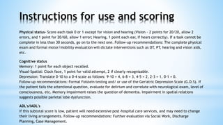 Physical status- Score each task 0 or 1 except for vision and hearing (Vision - 2 points for 20/20, allow 2
errors, and 1 point for 20/60, allow 1 error; Hearing, 1 point each ear, if hears correctly). If a task cannot be
complete in less than 30 seconds, go on to the next one. Follow-up recommendations: The complete physical
exam and formal motor/mobility evaluation will dictate interventions such as OT, PT, hearing and vision aids,
etc.
Cognitive status
Memory: 1 point for each object recalled.
Visual-Spatial: Clock face, 1 point for valid attempt, 2 if clearly recognizable.
Depression: Translate 0-10 to a 0-4 scale as follows: 9-10 = 4, 6-8 = 3, 4-5 = 2, 2-3 = 1, 0-1 = 0.
Follow-up recommendations: Formal Folstein testing and/ or use of the Geriatric Depression Scale (G.D.S). If
the patient fails the attentional question, evaluate for delirium and correlate with neurological exam, level of
consciousness, etc. Memory impairment raises the question of dementia. Impairment in spatial relations
suggests possible parietal lobe dysfunction.
ADL's/IADL's
If this subtotal score is low, patient will need extensive post-hospital care services, and may need to change
their living arrangements. Follow-up recommendations: Further evaluation via Social Work, Discharge
Planning, Case Management.
Instructions for use and scoring
 