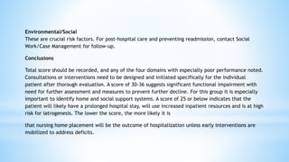 Environmental/Social
These are crucial risk factors. For post-hospital care and preventing readmission, contact Social
Work/Case Management for follow-up.
Conclusions
Total score should be recorded, and any of the four domains with especially poor performance noted.
Consultations or interventions need to be designed and initiated specifically for the individual
patient after thorough evaluation. A score of 30-36 suggests significant functional impairment with
need for further assessment and measures to prevent further decline. For this group it is especially
important to identify home and social support systems. A score of 25 or below indicates that the
patient will likely have a prolonged hospital stay, will use increased inpatient resources and is at high
risk for iatrogenesis. The lower the score, the more likely it is
that nursing home placement will be the outcome of hospitalization unless early interventions are
mobilized to address deficits.
 