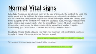 Pulse Rate- A pulse can be felt most easily on the side of the neck, the inside of the wrist (the
radial pulse), and the inside of the elbow—areas where arteries are located close to the
surface of the skin. Using the tips of your first and second fingers (never your thumb), press
firmly but gently on the inside of your wrist until you feel a pulse. Once you’ve located the
pulse, keep an eye on your watch; when the second hand reaches 12, start counting each
throb (pulse) continuously for 60 seconds (until the second hand reaches 12 again).
Alternatively, you can count for 15 seconds and multiply the result by four.
Heart Rate- We use this to calculate your heart rate maximum with the Oakland non-linear
formula. It is one of the most accurate formulas around.
Heart rate maximum = 192 - (0.007 * age2)
To compare, the commonly used Haskell & Fox equation-
Heart rate maximum = 220 - age
Normal Vital signs
 