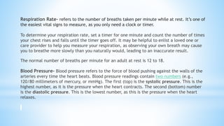 Respiration Rate- refers to the number of breaths taken per minute while at rest. It’s one of
the easiest vital signs to measure, as you only need a clock or timer.
To determine your respiration rate, set a timer for one minute and count the number of times
your chest rises and falls until the timer goes off. It may be helpful to enlist a loved one or
care provider to help you measure your respiration, as observing your own breath may cause
you to breathe more slowly than you naturally would, leading to an inaccurate result.
The normal number of breaths per minute for an adult at rest is 12 to 18.
Blood Pressure- Blood pressure refers to the force of blood pushing against the walls of the
arteries every time the heart beats. Blood pressure readings contain two numbers (e.g.,
120/80 millimeters of mercury, or mmHg). The first (top) is the systolic pressure. This is the
highest number, as it is the pressure when the heart contracts. The second (bottom) number
is the diastolic pressure. This is the lowest number, as this is the pressure when the heart
relaxes.
 