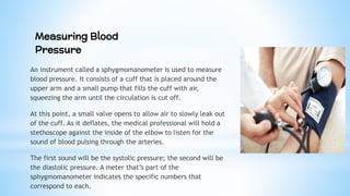 An instrument called a sphygmomanometer is used to measure
blood pressure. It consists of a cuff that is placed around the
upper arm and a small pump that fills the cuff with air,
squeezing the arm until the circulation is cut off.
At this point, a small valve opens to allow air to slowly leak out
of the cuff. As it deflates, the medical professional will hold a
stethoscope against the inside of the elbow to listen for the
sound of blood pulsing through the arteries.
The first sound will be the systolic pressure; the second will be
the diastolic pressure. A meter that’s part of the
sphygmomanometer indicates the specific numbers that
correspond to each.
Measuring Blood
Pressure
 