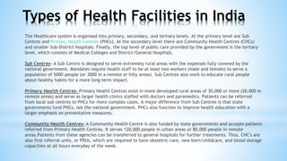 The Healthcare system is organised into primary, secondary, and tertiary levels. At the primary level are Sub
Centres and Primary Health Centres (PHCs). At the secondary level there are Community Health Centres (CHCs)
and smaller Sub-District hospitals. Finally, the top level of public care provided by the government is the tertiary
level, which consists of Medical Colleges and District/General Hospitals.
Sub Centres- A Sub Centre is designed to serve extremely rural areas with the expenses fully covered by the
national government. Mandates require health staff to be at least two workers (male and female) to serve a
population of 5000 people (or 3000 in a remote or hilly areas). Sub Centres also work to educate rural people
about healthy habits for a more long-term impact.
Primary Health Centres- Primary Health Centres exist in more developed rural areas of 30,000 or more (20,000 in
remote areas) and serve as larger health clinics staffed with doctors and paramedics. Patients can be referred
from local sub centres to PHCs for more complex cases. A major difference from Sub Centres is that state
governments fund PHCs, not the national government. PHCs also function to improve health education with a
larger emphasis on preventative measures.
Community Health Centres- A Community Health Centre is also funded by state governments and accepts patients
referred from Primary Health Centres. It serves 120,000 people in urban areas or 80,000 people in remote
areas.Patients from these agencies can be transferred to general hospitals for further treatments. Thus, CHC's are
also first referral units, or FRUs, which are required to have obstetric care, new born/childcare, and blood storage
capacities at all hours everyday of the week.
Types of Health Facilities in India
 