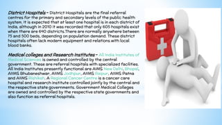 District Hospitals - District Hospitals are the final referral
centres for the primary and secondary levels of the public health
system. It is expected that at least one hospital is in each district of
India, although in 2010 it was recorded that only 605 hospitals exist
when there are 640 districts.There are normally anywhere between
75 and 500 beds, depending on population demand. These district
hospitals often lack modern equipment and relations with local
blood banks.
Medical colleges and Research Institutes - All India Institutes of
Medical Sciences is owned and controlled by the central
government. These are referral hospitals with specialized facilities.
All India Institutes presently functional are AIMS New Delhi, Bhopal,
AIIMS Bhubaneshwar, AIIMS Jodhpur, AIIMS Raipur, AIIMS Patna
and AIIMS Rishiksh. A Regional Cancer Centre is a cancer care
hospital and research institute controlled jointly by the central and
the respective state governments. Government Medical Colleges
are owned and controlled by the respective state governments and
also function as referral hospitals.
 