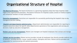 The Board of Directors- The board of directors is a governing regulatory body that helps hospitals make
higher-level organizational decisions. The board of directors for hospitals usually consists of medical experts
and influential members of local communities.
Executive management- Executives are responsible for successfully performing the hospital’s day-to-day
managerial decision-making.
Hospital and departmental administration - Department administrators are responsible for reporting to
hospital executives about the specific daily departmental operations of the organization and carrying out
decisions made by executive management.
Patient care service management- Patient care managers are hospital employees that oversee and manage
healthcare service providers.
Patient service providers- Patient service providers include all employees that directly provide medical care
to patients, including doctors, nurses, laundry workers, therapists and more. Patient service providers are
responsible for communicating with patients personally.
Organizational Structure of Hospital
 