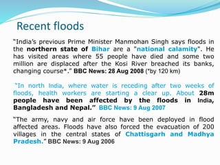 Recent floods
“India’s previous Prime Minister Manmohan Singh says floods in
the northern state of Bihar are a "national calamity". He
has visited areas where 55 people have died and some two
million are displaced after the Kosi River breached its banks,
changing course*.” BBC News: 28 Aug 2008 (*by 120 km)
“In north India, where water is receding after two weeks of
floods, health workers are starting a clear up. About 28m
people have been affected by the floods in India,
Bangladesh and Nepal.” BBC News: 9 Aug 2007
“The army, navy and air force have been deployed in flood
affected areas. Floods have also forced the evacuation of 200
villages in the central states of Chattisgarh and Madhya
Pradesh.” BBC News: 9 Aug 2006
 