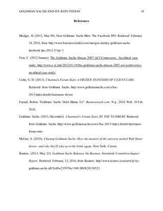 GOLDMAN SACHS AND ITS REPUTATION 10
References
Blodget, H. (2012, May 08). How Goldman Sachs Blew The Facebook IPO. Retrieved February
18, 2016, from http://www.businessinsider.com/morgan-stanley-goldman-sachs-
facebook-ipo-2012-5?op=1
Free, C. (2012.January) The Goldman Sachs Abacus 2007-ACI Controversy: An ethical case
study: http://www.e-ir.info/2012/01/19/the-goldman-sachs-abacus-2007-aci-controversy-
an-ethical-case-study/
Cohn, G. D. (2013). Chairma's Forum Stats; A HIGHER STANDARD OF CLIENT CARE.
Retrieved from Goldman Sachs: http://www.goldmansachs.com/s/bsc-
2013/index.html#chairmans-forum
Farzad, Roben. "Goldman Sachs: Don't Blame Us". Businessweek.com. N.p., 2010. Web. 18 Feb.
2016.
Goldman Sachs. (2013, December). Chairman's Forum Stats; BY THE NUMBERS. Retrieved
from Goldman Sachs: http://www.goldmansachs.com/s/bsc-2013/index.html#chairmans-
forum-stats
McGee, S. (2010). Chasing Goldman Sachs: How the masters of the universe melted Wall Street
down-- and why they'll take us to the brink again. New York: Crown.
Reuters. (2013, May 23). Goldman Sachs Releases the Business Standards Committee Impact
Report. Retrieved February 15, 2016, from Reuters: http://www.reuters.com/article/ny-
goldman-sachs-idUSnBw235970a+100+BSW20130523
 