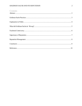 GOLDMAN SACHS AND ITS REPUTATION 2
Contents
Abstract ........................................................................................................................................... 3
Goldman Sachs Practices................................................................................................................ 3
Explanation to Public...................................................................................................................... 4
What did Goldman Sachs do Wrong?............................................................................................ 5
Facebook Controversy .................................................................................................................... 6
Importance of Reputation................................................................................................................ 7
Reputation Management. ................................................................................................................ 8
Conclusion ...................................................................................................................................... 8
References..................................................................................................................................... 10
 