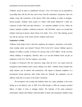GOLDMAN SACHS AND ITS REPUTATION 4
“Goldman viewed its clients as sophisticated investors” (Free, 2012) hence saw its responsibility
as providing them with the risks they want to bear. From the corporation’s perspective, there was
nothing wrong with construction of the Abacus CDOs. After declining to reduce its mortgage-
backed securities, Goldman Sachs created a $ 1 billion CDO named Timberwolf I, which was
composed of other CDOs and other derivatives. In a statement published by Free, “When the
business standards committee conducted an interview with 200 clients, reports was revealed that
Goldman Sachs put its interests ahead of those of its clients” (Free, 2012). These findings proved
true with the outcomes of the various lawsuits Goldman Sachs faced.
Explanation to Public
“Goldman Sachs began to have a hard time explaining the company’s transactions to the public,
when revealing emails were released” (Farzad, 2016). In the S.E.C. lawsuit, Goldman agreed to
disgorge $15 million in profits on Abacus AC1 and pay a fine of $535 million. All this was done
without admitting to wrongdoing. Therefore, there is no way that Goldman Sachs can give an
explanation to the S.E.C. that the company is not at fault.
In addition to Facebook’s IPO, the controversy began when the S.E.C. was cynical about the
arrangement about Goldman Sachs’s private offering to its clients. Goldman Sachs concluded that
media attention may be marked with inconsistency with regards to adequate completion of a
governmental private placement under United States law. Basically, this explanation was not
sufficient being that it was given to the media to broadcast.
The investigation also revealed that Goldman Sachs was a major participant in the events
leading up to the financial crisis in 2008. From 2004 through to 2006, the company provided
billions of dollars in loans to mortgage lenders. The chairman of the senate permanent
subcommittee claimed that Goldman Sachs had misled its clients and consequently admitted acting
 