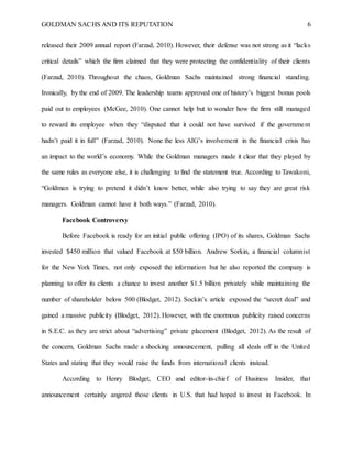 GOLDMAN SACHS AND ITS REPUTATION 6
released their 2009 annual report (Farzad, 2010). However, their defense was not strong as it “lacks
critical details” which the firm claimed that they were protecting the confidentiality of their clients
(Farzad, 2010). Throughout the chaos, Goldman Sachs maintained strong financial standing.
Ironically, by the end of 2009. The leadership teams approved one of history’s biggest bonus pools
paid out to employees (McGee, 2010). One cannot help but to wonder how the firm still managed
to reward its employee when they “disputed that it could not have survived if the government
hadn’t paid it in full” (Farzad, 2010). None the less AIG’s involvement in the financial crisis has
an impact to the world’s economy. While the Goldman managers made it clear that they played by
the same rules as everyone else, it is challenging to find the statement true. According to Tawakoni,
“Goldman is trying to pretend it didn’t know better, while also trying to say they are great risk
managers. Goldman cannot have it both ways.” (Farzad, 2010).
Facebook Controversy
Before Facebook is ready for an initial public offering (IPO) of its shares, Goldman Sachs
invested $450 million that valued Facebook at $50 billion. Andrew Sorkin, a financial columnist
for the New York Times, not only exposed the information but he also reported the company is
planning to offer its clients a chance to invest another $1.5 billion privately while maintaining the
number of shareholder below 500 (Blodget, 2012). Sockin’s article exposed the “secret deal” and
gained a massive publicity (Blodget, 2012). However, with the enormous publicity raised concerns
in S.E.C. as they are strict about “advertising” private placement (Blodget, 2012). As the result of
the concern, Goldman Sachs made a shocking announcement, pulling all deals off in the United
States and stating that they would raise the funds from international clients instead.
According to Henry Blodget, CEO and editor-in-chief of Business Insider, that
announcement certainly angered those clients in U.S. that had hoped to invest in Facebook. In
 