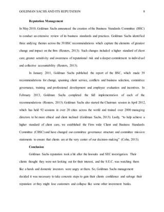 GOLDMAN SACHS AND ITS REPUTATION 8
Reputation Management
In May 2010, Goldman Sachs announced the creation of the Business Standards Committee (BSC)
to conduct an extensive review of its business standards and practices. Goldman Sachs identified
three unifying themes across the 39 BSC recommendations which capture the elements of greatest
change and impact on the firm (Reuters, 2013). Such changes included a higher standard of client
care, greater sensitivity and awareness of reputational risk and a deeper commitment to individual
and collective accountability (Reuters, 2013).
In January 2011, Goldman Sachs published the report of the BSC, which made 39
recommendations for change, spanning client service, conflicts and business selection, committee
governance, training and professional development and employee evaluation and incentives. In
February 2013, Goldman Sachs completed the full implementation of each of the
recommendations (Reuters, 2013). Goldman Sachs also started the Chairman session in April 2012,
which has held 92 sessions in over 20 cities across the world and trained over 2000 managing
directors to be more ethical and client inclined (Goldman Sachs, 2013). Lastly, “to help achieve a
higher standard of client care, we established the Firm wide Client and Business Standards
Committee (CBSC) and have changed our committee governance structure and committee mission
statements to ensure that clients are at the very center of our decision-making” (Cohn, 2013).
Conclusion
Goldman Sachs reputation took a hit after the lawsuits and SEC investigation. Their
clients thought they were not looking out for their interest, and the S.E.C. was watching them
like a hawk and domestic investors were angry at them. So, Goldman Sachs management
decided it was necessary to take concrete steps to gain their clients confidence and salvage their
reputation or they might lose customers and collapse like some other investment banks.
 