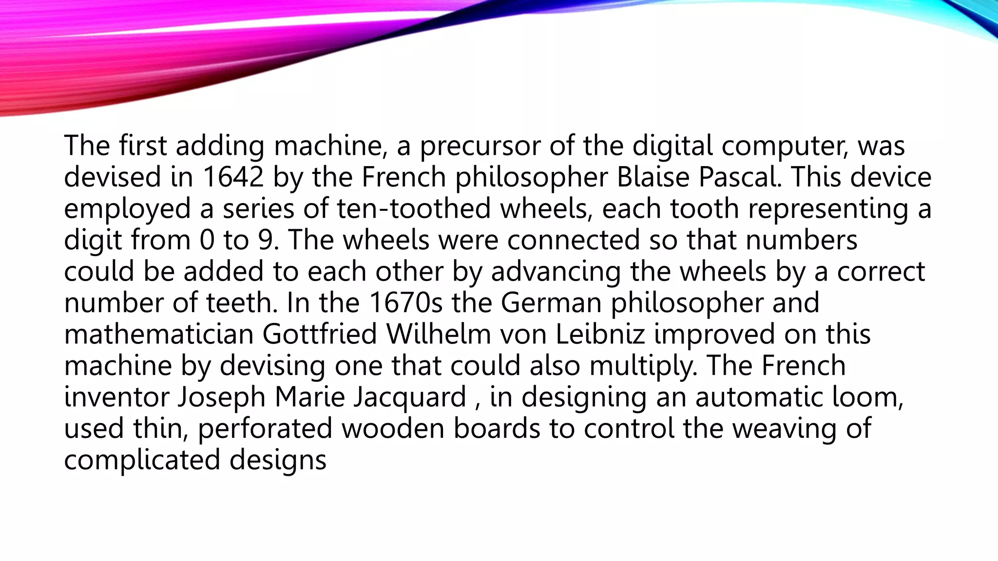 The first adding machine, a precursor of the digital computer, was
devised in 1642 by the French philosopher Blaise Pascal. This device
employed a series of ten-toothed wheels, each tooth representing a
digit from 0 to 9. The wheels were connected so that numbers
could be added to each other by advancing the wheels by a correct
number of teeth. In the 1670s the German philosopher and
mathematician Gottfried Wilhelm von Leibniz improved on this
machine by devising one that could also multiply. The French
inventor Joseph Marie Jacquard , in designing an automatic loom,
used thin, perforated wooden boards to control the weaving of
complicated designs
 
