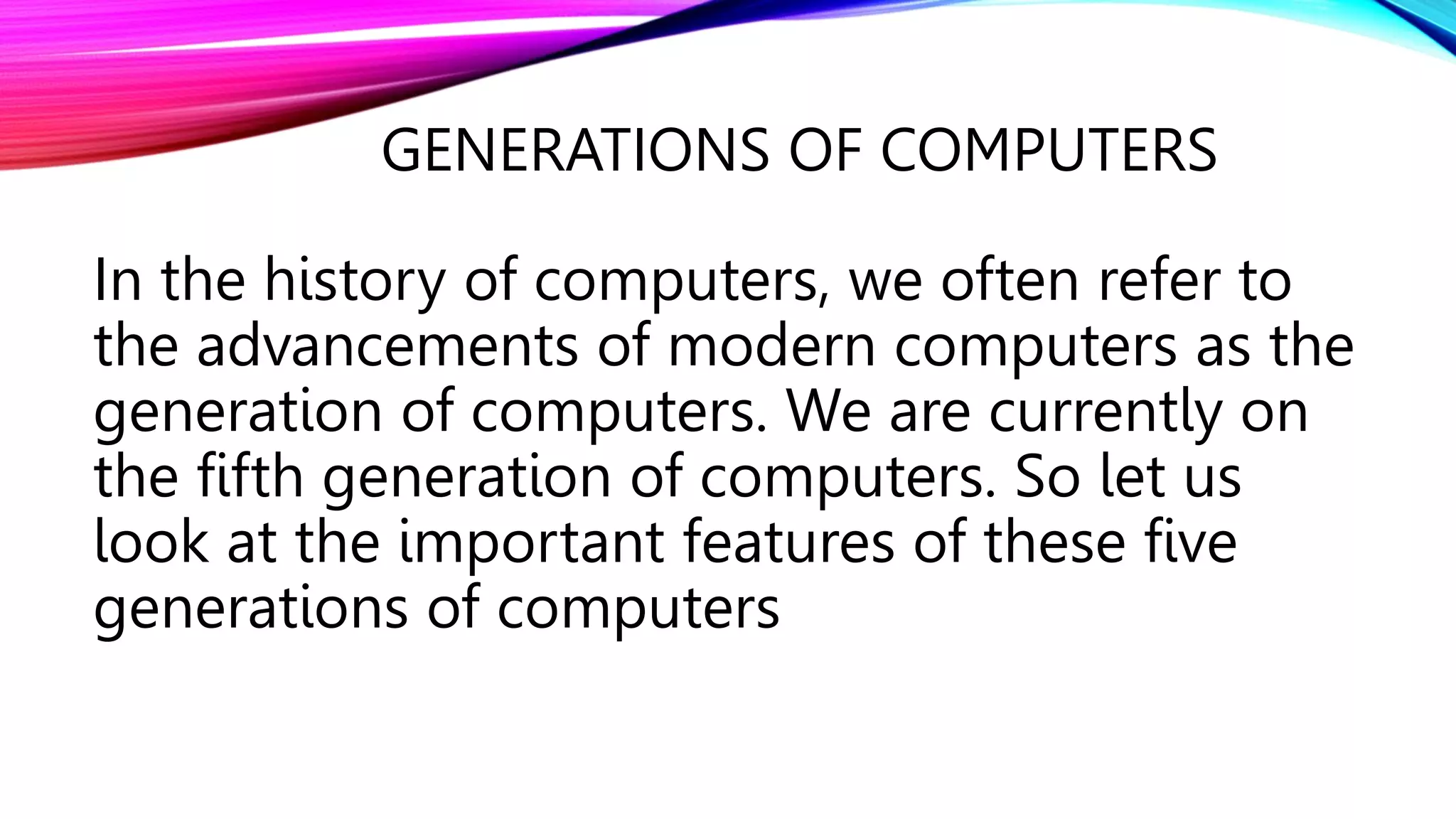 GENERATIONS OF COMPUTERS
In the history of computers, we often refer to
the advancements of modern computers as the
generation of computers. We are currently on
the fifth generation of computers. So let us
look at the important features of these five
generations of computers
 
