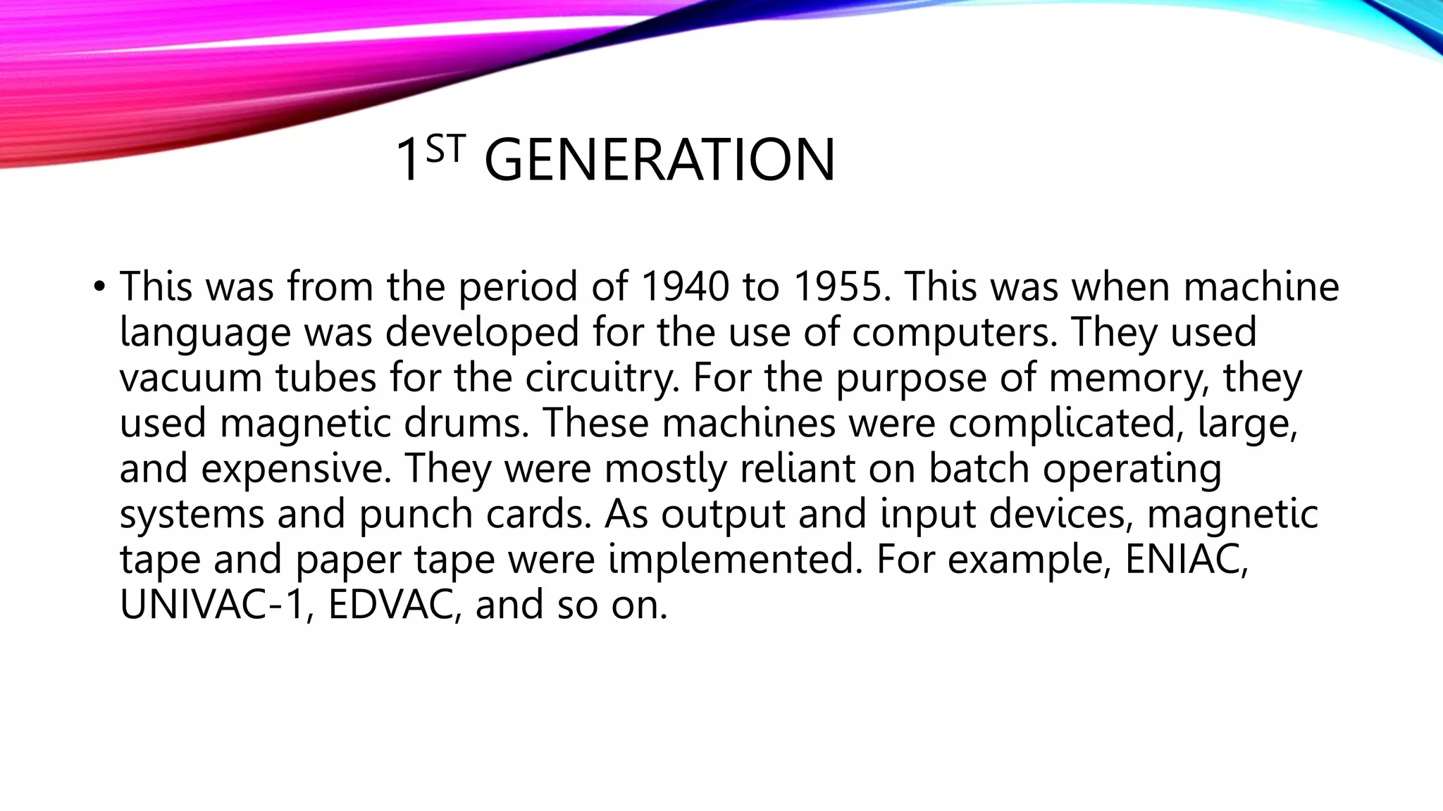 1ST GENERATION
• This was from the period of 1940 to 1955. This was when machine
language was developed for the use of computers. They used
vacuum tubes for the circuitry. For the purpose of memory, they
used magnetic drums. These machines were complicated, large,
and expensive. They were mostly reliant on batch operating
systems and punch cards. As output and input devices, magnetic
tape and paper tape were implemented. For example, ENIAC,
UNIVAC-1, EDVAC, and so on.
 