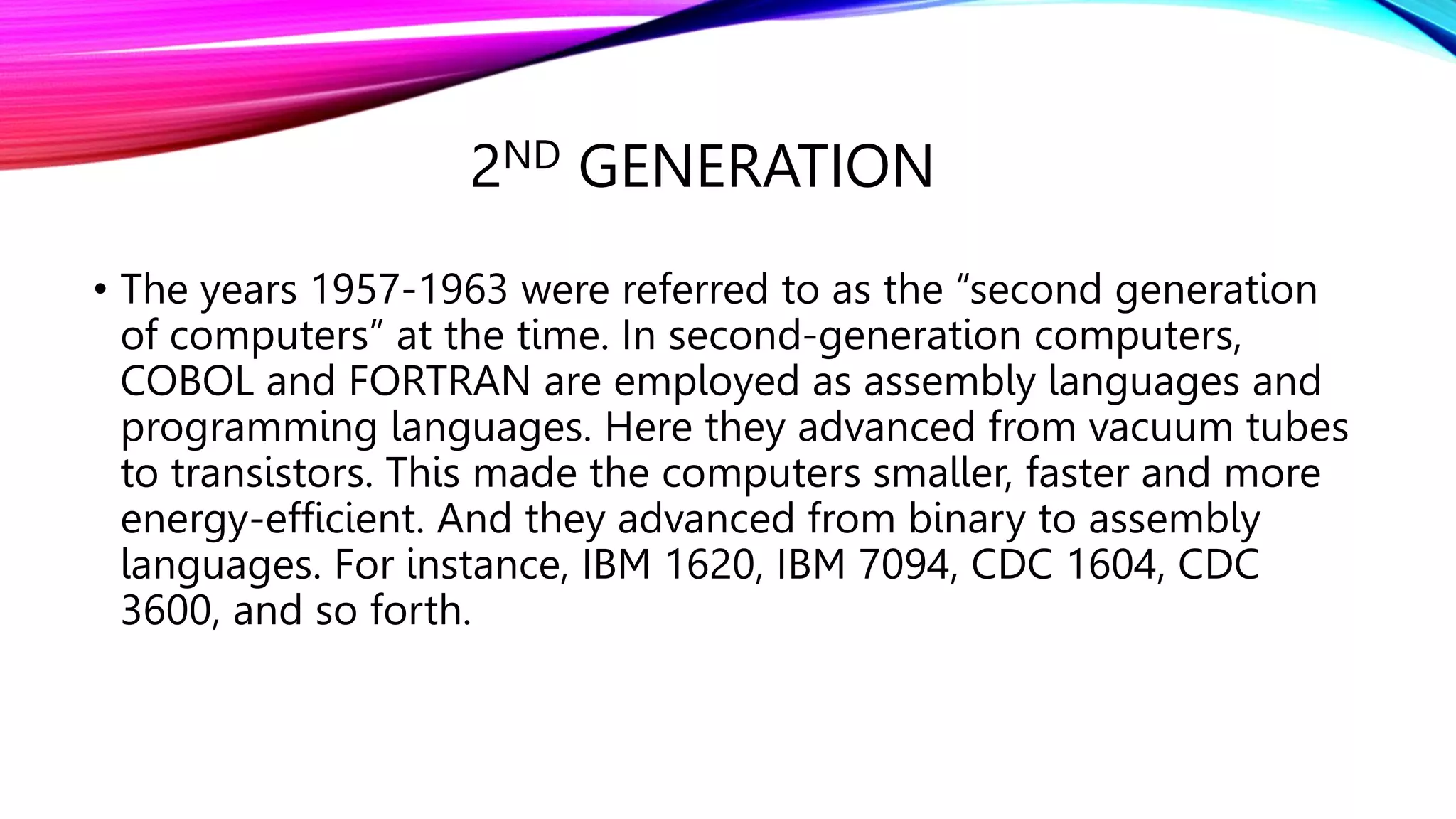 2ND GENERATION
• The years 1957-1963 were referred to as the “second generation
of computers” at the time. In second-generation computers,
COBOL and FORTRAN are employed as assembly languages and
programming languages. Here they advanced from vacuum tubes
to transistors. This made the computers smaller, faster and more
energy-efficient. And they advanced from binary to assembly
languages. For instance, IBM 1620, IBM 7094, CDC 1604, CDC
3600, and so forth.
 