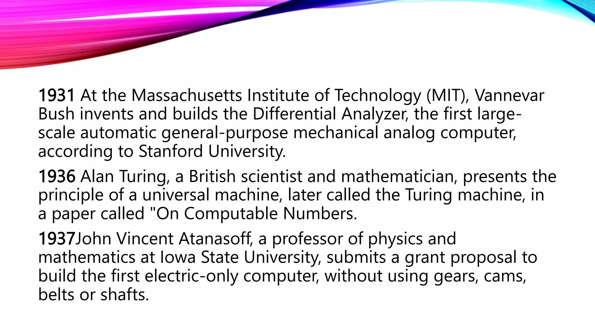 1931 At the Massachusetts Institute of Technology (MIT), Vannevar
Bush invents and builds the Differential Analyzer, the first large-
scale automatic general-purpose mechanical analog computer,
according to Stanford University.
1936 Alan Turing, a British scientist and mathematician, presents the
principle of a universal machine, later called the Turing machine, in
a paper called "On Computable Numbers.
1937John Vincent Atanasoff, a professor of physics and
mathematics at Iowa State University, submits a grant proposal to
build the first electric-only computer, without using gears, cams,
belts or shafts.
 
