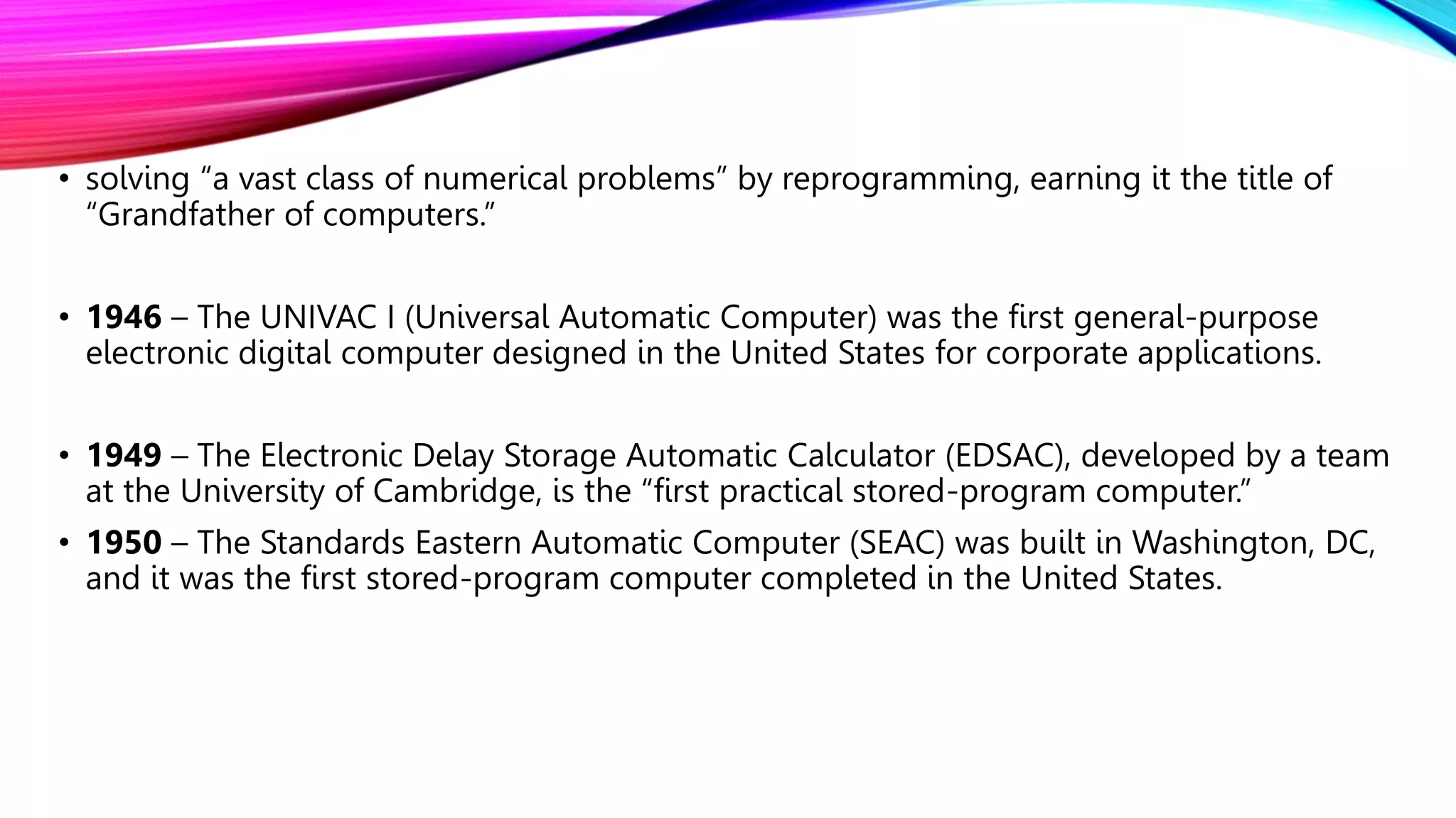 • solving “a vast class of numerical problems” by reprogramming, earning it the title of
“Grandfather of computers.”
• 1946 – The UNIVAC I (Universal Automatic Computer) was the first general-purpose
electronic digital computer designed in the United States for corporate applications.
• 1949 – The Electronic Delay Storage Automatic Calculator (EDSAC), developed by a team
at the University of Cambridge, is the “first practical stored-program computer.”
• 1950 – The Standards Eastern Automatic Computer (SEAC) was built in Washington, DC,
and it was the first stored-program computer completed in the United States.
 