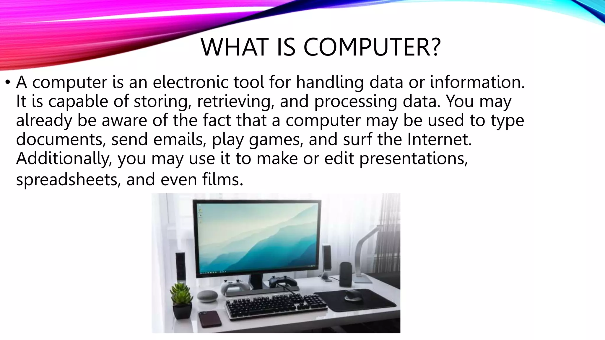 WHAT IS COMPUTER?
• A computer is an electronic tool for handling data or information.
It is capable of storing, retrieving, and processing data. You may
already be aware of the fact that a computer may be used to type
documents, send emails, play games, and surf the Internet.
Additionally, you may use it to make or edit presentations,
spreadsheets, and even films.
 