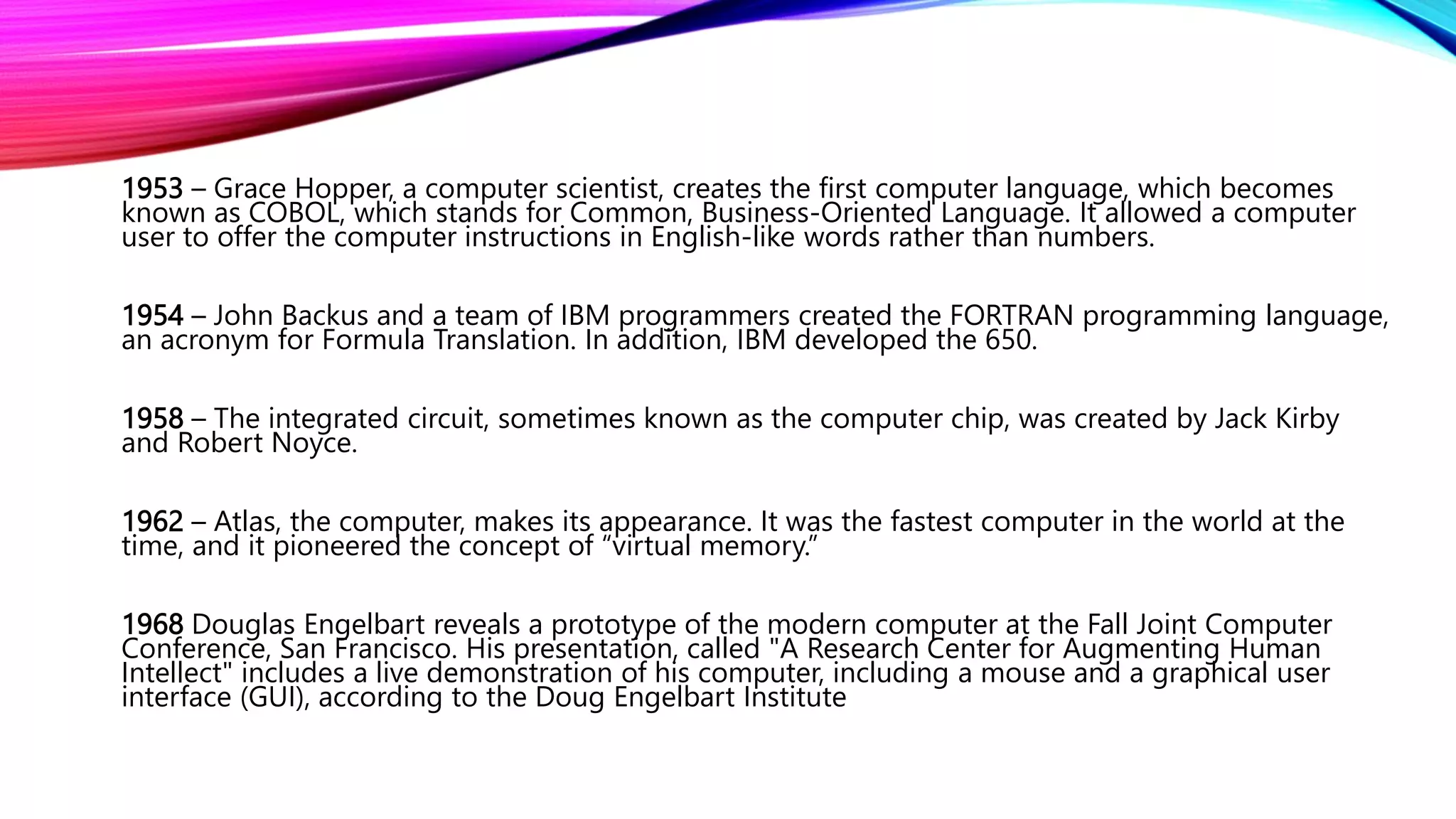 1953 – Grace Hopper, a computer scientist, creates the first computer language, which becomes
known as COBOL, which stands for Common, Business-Oriented Language. It allowed a computer
user to offer the computer instructions in English-like words rather than numbers.
1954 – John Backus and a team of IBM programmers created the FORTRAN programming language,
an acronym for Formula Translation. In addition, IBM developed the 650.
1958 – The integrated circuit, sometimes known as the computer chip, was created by Jack Kirby
and Robert Noyce.
1962 – Atlas, the computer, makes its appearance. It was the fastest computer in the world at the
time, and it pioneered the concept of “virtual memory.”
1968 Douglas Engelbart reveals a prototype of the modern computer at the Fall Joint Computer
Conference, San Francisco. His presentation, called "A Research Center for Augmenting Human
Intellect" includes a live demonstration of his computer, including a mouse and a graphical user
interface (GUI), according to the Doug Engelbart Institute
 