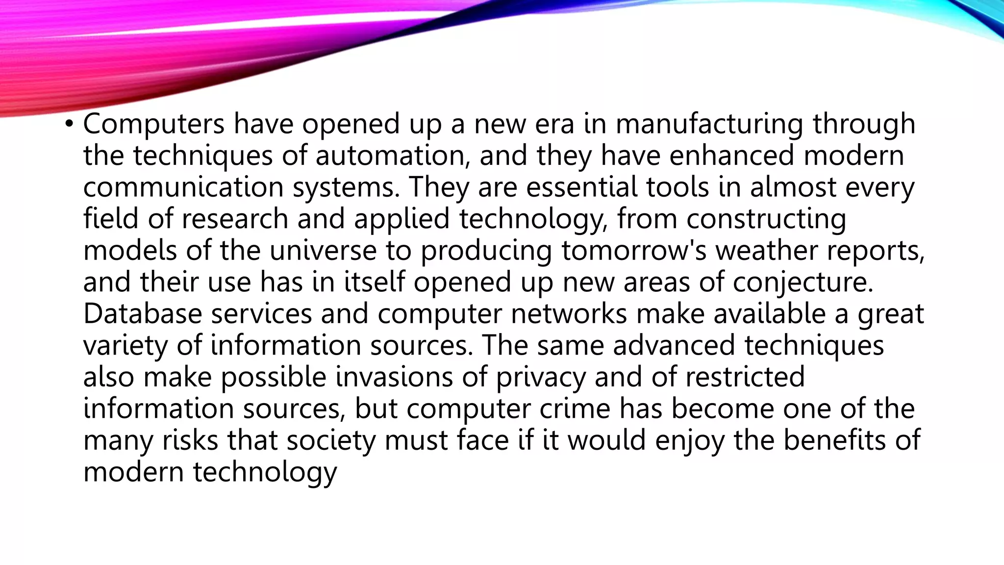 • Computers have opened up a new era in manufacturing through
the techniques of automation, and they have enhanced modern
communication systems. They are essential tools in almost every
field of research and applied technology, from constructing
models of the universe to producing tomorrow's weather reports,
and their use has in itself opened up new areas of conjecture.
Database services and computer networks make available a great
variety of information sources. The same advanced techniques
also make possible invasions of privacy and of restricted
information sources, but computer crime has become one of the
many risks that society must face if it would enjoy the benefits of
modern technology
 