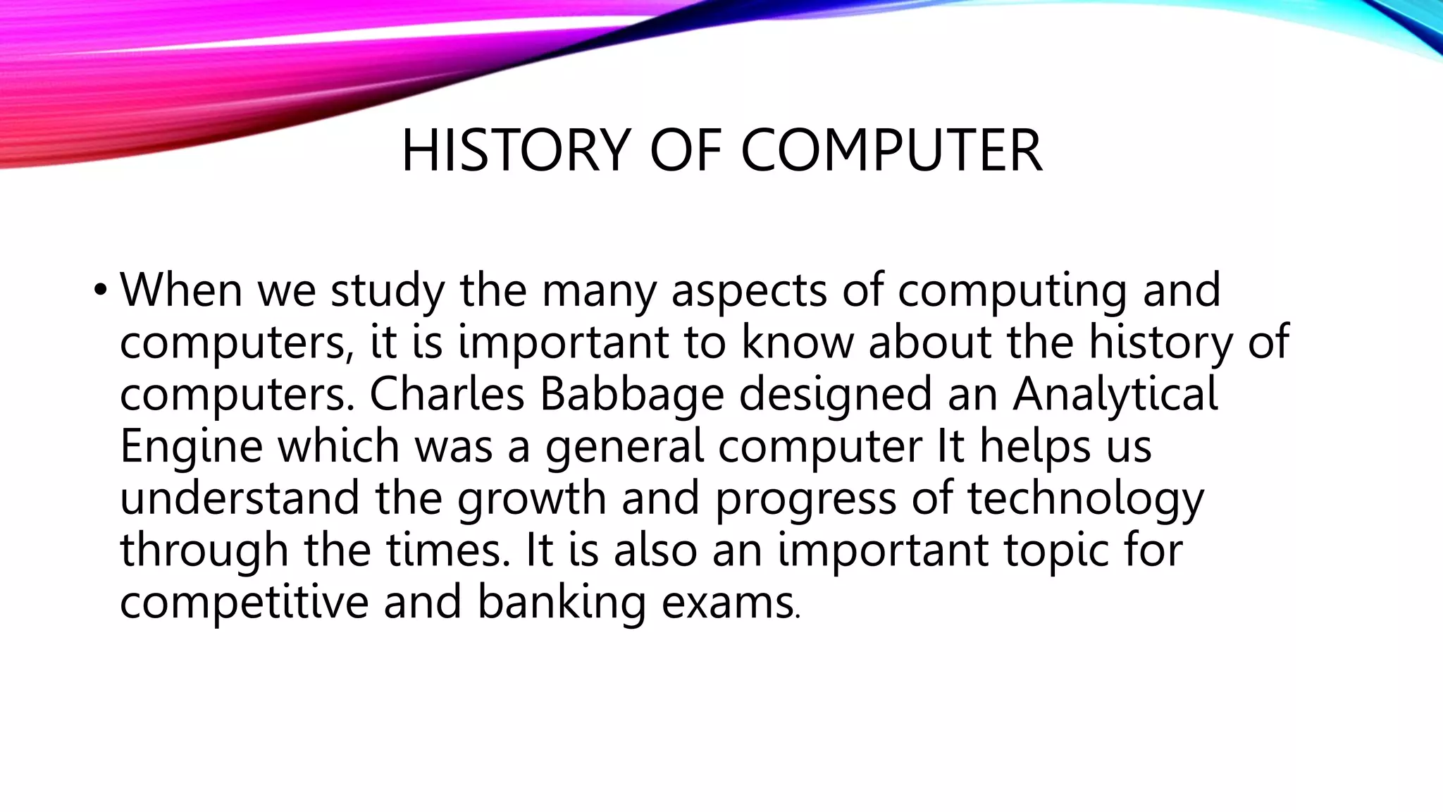 HISTORY OF COMPUTER
• When we study the many aspects of computing and
computers, it is important to know about the history of
computers. Charles Babbage designed an Analytical
Engine which was a general computer It helps us
understand the growth and progress of technology
through the times. It is also an important topic for
competitive and banking exams.
 