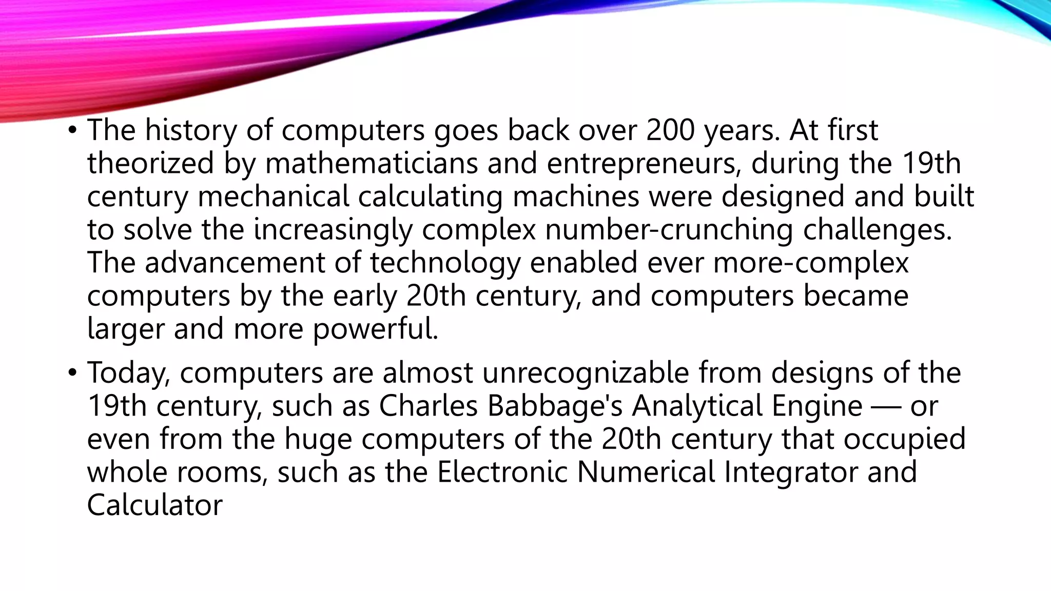 • The history of computers goes back over 200 years. At first
theorized by mathematicians and entrepreneurs, during the 19th
century mechanical calculating machines were designed and built
to solve the increasingly complex number-crunching challenges.
The advancement of technology enabled ever more-complex
computers by the early 20th century, and computers became
larger and more powerful.
• Today, computers are almost unrecognizable from designs of the
19th century, such as Charles Babbage's Analytical Engine — or
even from the huge computers of the 20th century that occupied
whole rooms, such as the Electronic Numerical Integrator and
Calculator
 