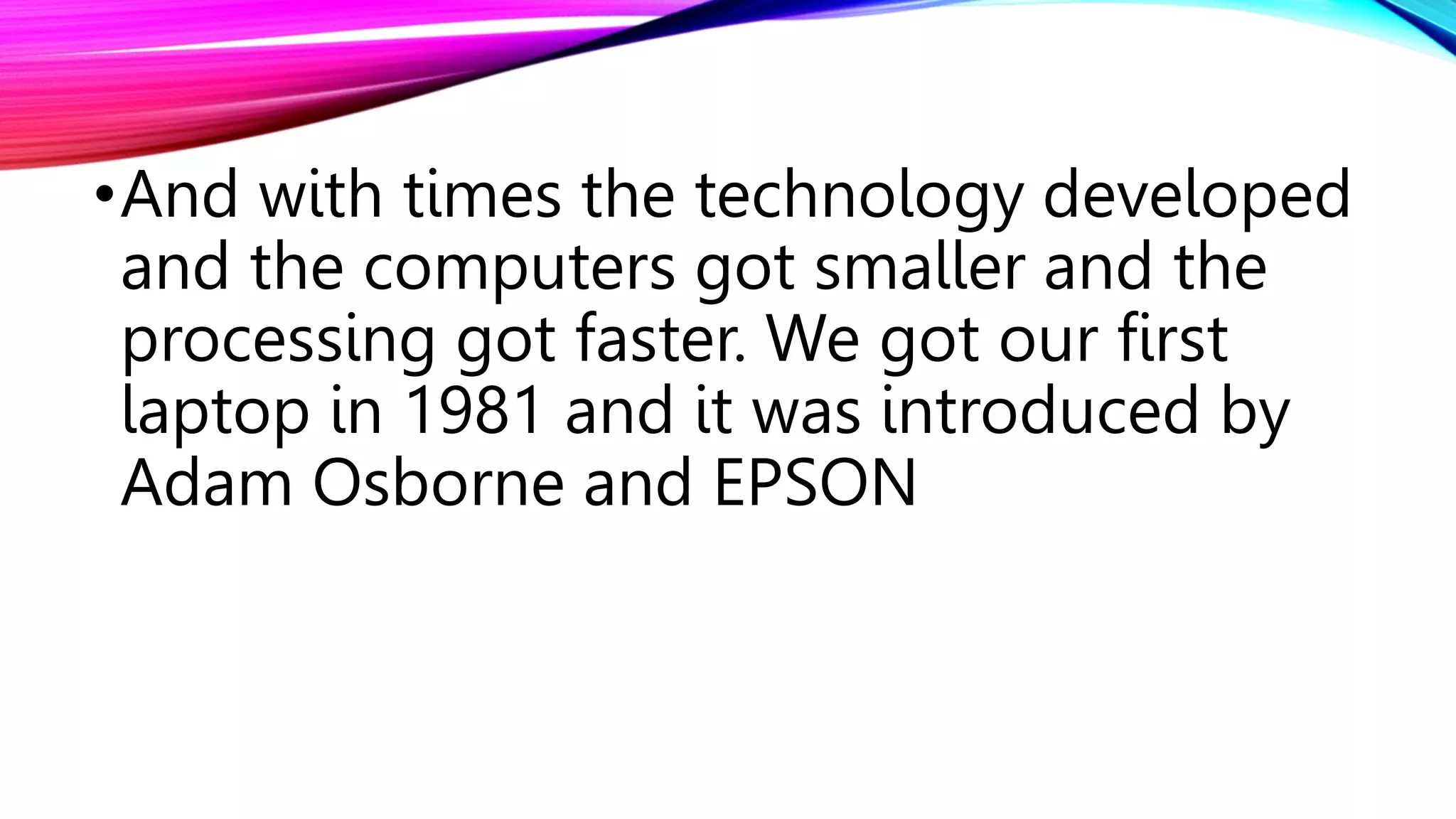 •And with times the technology developed
and the computers got smaller and the
processing got faster. We got our first
laptop in 1981 and it was introduced by
Adam Osborne and EPSON
 
