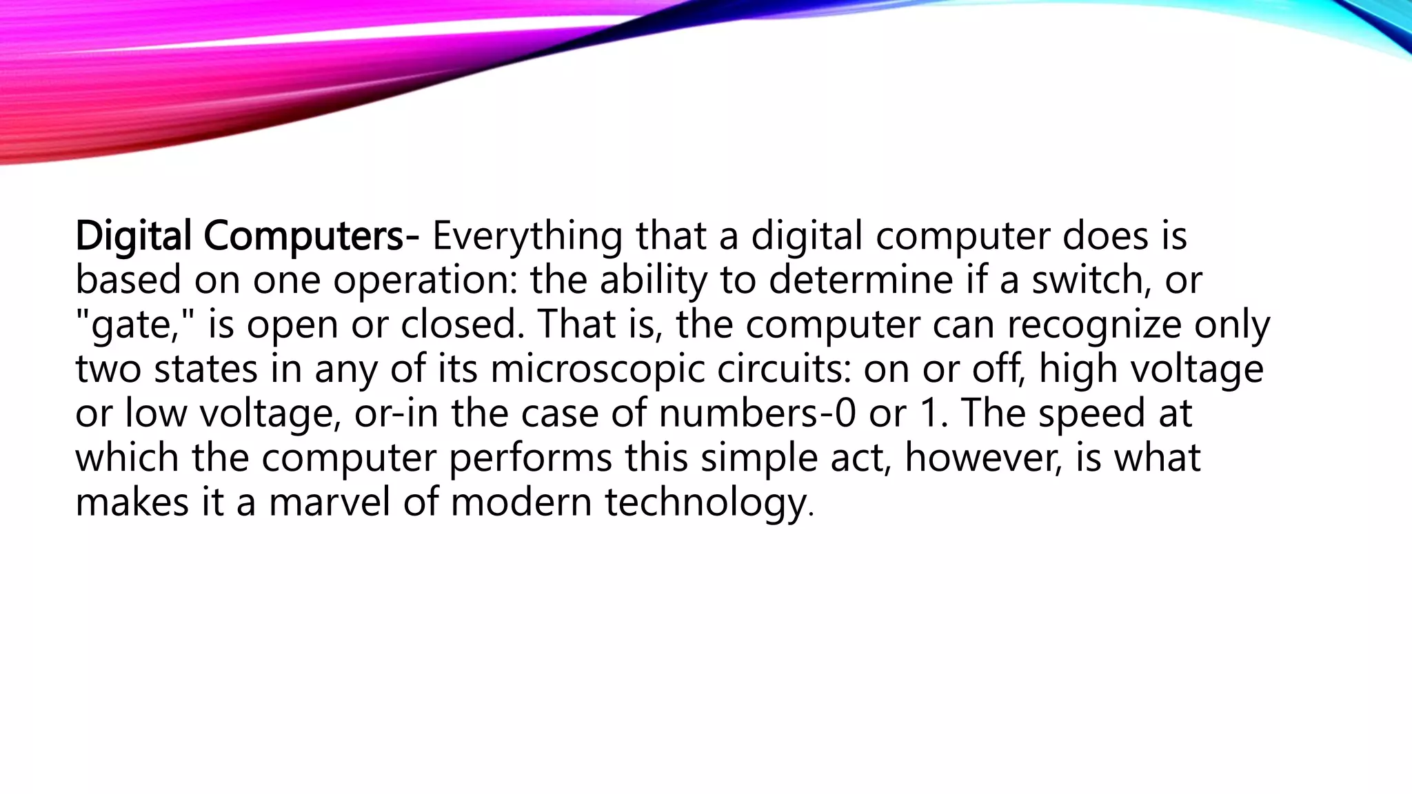 Digital Computers- Everything that a digital computer does is
based on one operation: the ability to determine if a switch, or
"gate," is open or closed. That is, the computer can recognize only
two states in any of its microscopic circuits: on or off, high voltage
or low voltage, or-in the case of numbers-0 or 1. The speed at
which the computer performs this simple act, however, is what
makes it a marvel of modern technology.
 