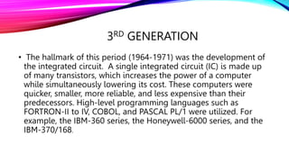 3RD GENERATION
• The hallmark of this period (1964-1971) was the development of
the integrated circuit. A single integrated circuit (IC) is made up
of many transistors, which increases the power of a computer
while simultaneously lowering its cost. These computers were
quicker, smaller, more reliable, and less expensive than their
predecessors. High-level programming languages such as
FORTRON-II to IV, COBOL, and PASCAL PL/1 were utilized. For
example, the IBM-360 series, the Honeywell-6000 series, and the
IBM-370/168.
 