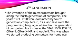 4TH GENERATION
•The invention of the microprocessors brought
along the fourth generation of computers. The
years 1971-1980 were dominated by fourth
generation computers. C, C++ and Java were the
programming languages utilized in this generation
of computers. For instance, the STAR 1000, PDP 11,
CRAY-1, CRAY-X-MP, and Apple II. This was when
we started producing computers for home use.
 