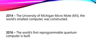 2014 – The University of Michigan Micro Mote (M3), the
world’s smallest computer, was constructed.
2016 – The world’s first reprogrammable quantum
computer is built.
 