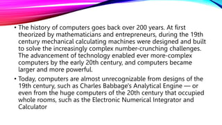 • The history of computers goes back over 200 years. At first
theorized by mathematicians and entrepreneurs, during the 19th
century mechanical calculating machines were designed and built
to solve the increasingly complex number-crunching challenges.
The advancement of technology enabled ever more-complex
computers by the early 20th century, and computers became
larger and more powerful.
• Today, computers are almost unrecognizable from designs of the
19th century, such as Charles Babbage's Analytical Engine — or
even from the huge computers of the 20th century that occupied
whole rooms, such as the Electronic Numerical Integrator and
Calculator
 